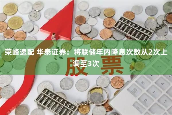 荣峰速配 华泰证券：将联储年内降息次数从2次上调至3次