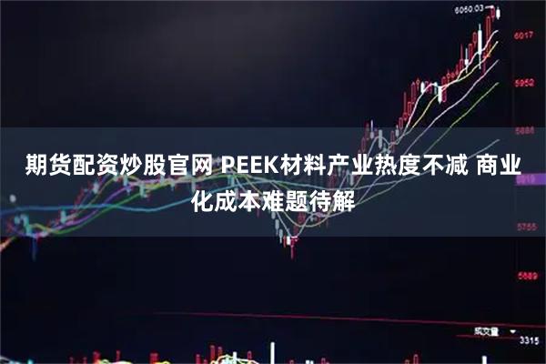 期货配资炒股官网 PEEK材料产业热度不减 商业化成本难题待解