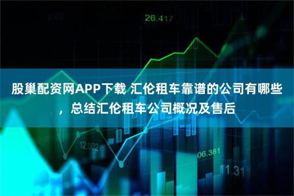 股巢配资网APP下载 汇伦租车靠谱的公司有哪些，总结汇伦租车公司概况及售后