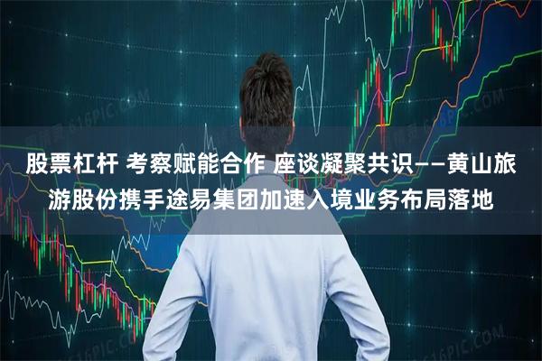 股票杠杆 考察赋能合作 座谈凝聚共识——黄山旅游股份携手途易集团加速入境业务布局落地