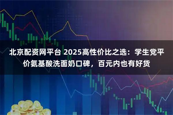 北京配资网平台 2025高性价比之选：学生党平价氨基酸洗面奶口碑，百元内也有好货