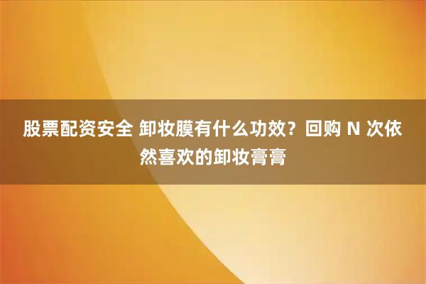 股票配资安全 卸妆膜有什么功效？回购 N 次依然喜欢的卸妆膏膏
