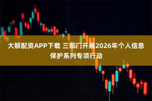 大额配资APP下载 三部门开展2026年个人信息保护系列专项行动