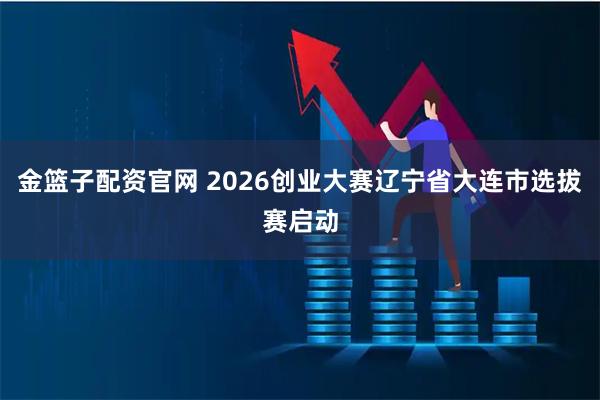 金篮子配资官网 2026创业大赛辽宁省大连市选拔赛启动
