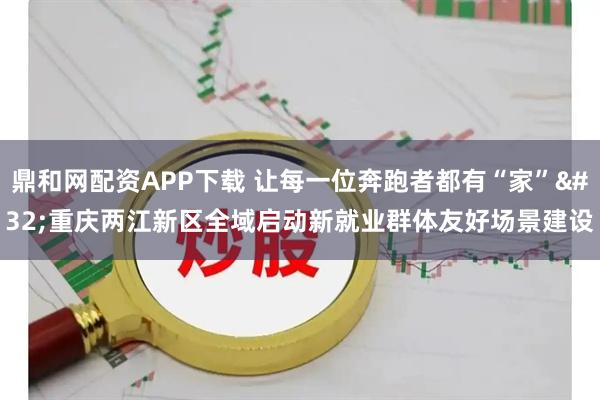 鼎和网配资APP下载 让每一位奔跑者都有“家” 重庆两江新区全域启动新就业群体友好场景建设