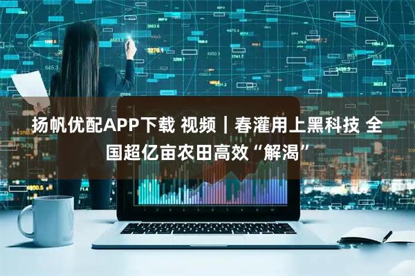 扬帆优配APP下载 视频｜春灌用上黑科技 全国超亿亩农田高效“解渴”