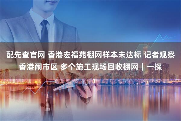 配先查官网 香港宏福苑棚网样本未达标 记者观察香港闹市区 多个施工现场回收棚网|一探