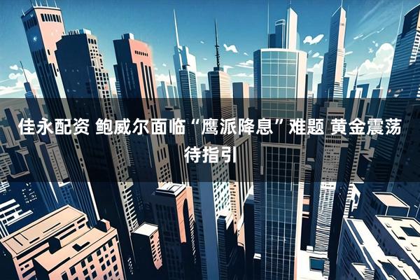 佳永配资 鲍威尔面临“鹰派降息”难题 黄金震荡待指引