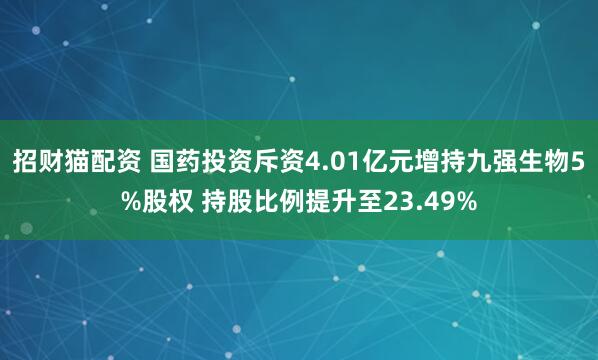 招财猫配资 国药投资斥资4.01亿元增持九强生物5%股权 持股比例提升至23.49%