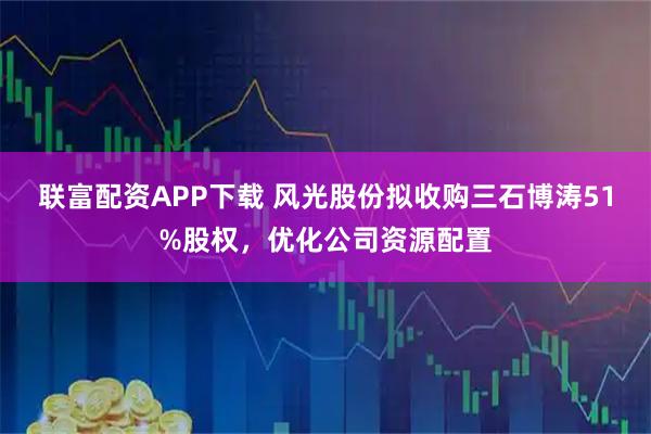 联富配资APP下载 风光股份拟收购三石博涛51%股权，优化公司资源配置