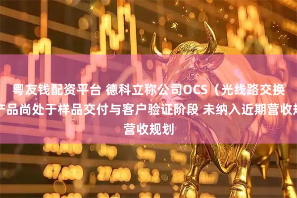 粤友钱配资平台 德科立称公司OCS（光线路交换）产品尚处于样品交付与客户验证阶段 未纳入近期营收规划